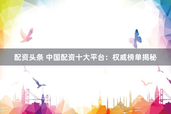 配资头条 中国配资十大平台：权威榜单揭秘