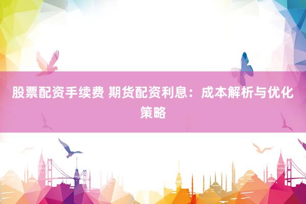 股票配资手续费 期货配资利息：成本解析与优化策略