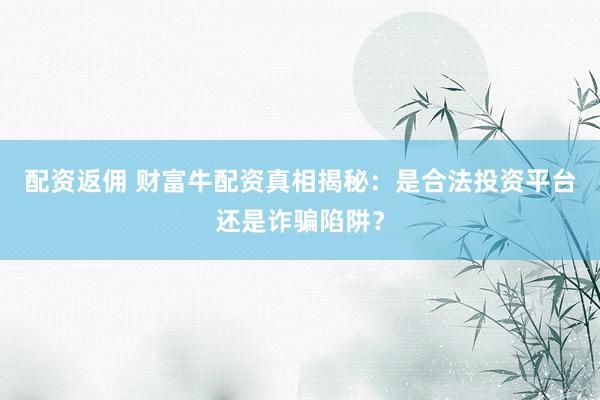 配资返佣 财富牛配资真相揭秘：是合法投资平台还是诈骗陷阱？