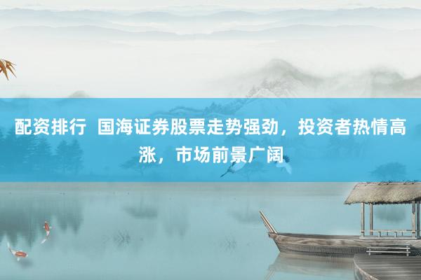 配资排行  国海证券股票走势强劲，投资者热情高涨，市场前景广阔