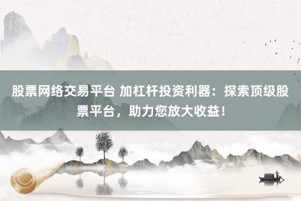 股票网络交易平台 加杠杆投资利器：探索顶级股票平台，助力您放大收益！