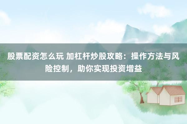股票配资怎么玩 加杠杆炒股攻略：操作方法与风险控制，助你实现投资增益