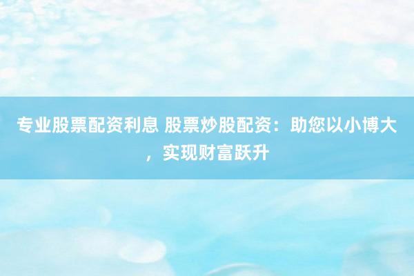 专业股票配资利息 股票炒股配资：助您以小博大，实现财富跃升