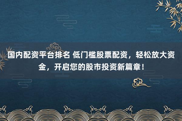 国内配资平台排名 低门槛股票配资，轻松放大资金，开启您的股市投资新篇章！