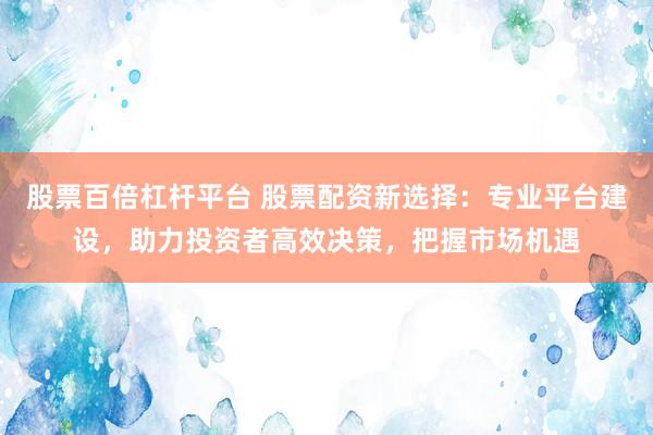 股票百倍杠杆平台 股票配资新选择：专业平台建设，助力投资者高效决策，把握市场机遇
