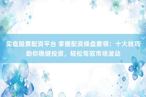 实盘股票配资平台 掌握配资操盘要领：十大技巧助你稳健投资，轻松驾驭市场波动