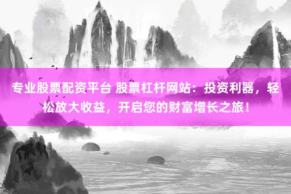 专业股票配资平台 股票杠杆网站：投资利器，轻松放大收益，开启您的财富增长之旅！