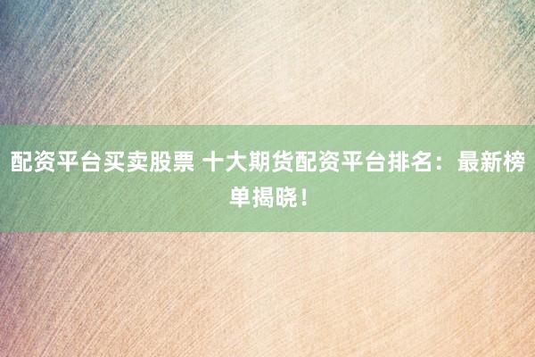 配资平台买卖股票 十大期货配资平台排名：最新榜单揭晓！