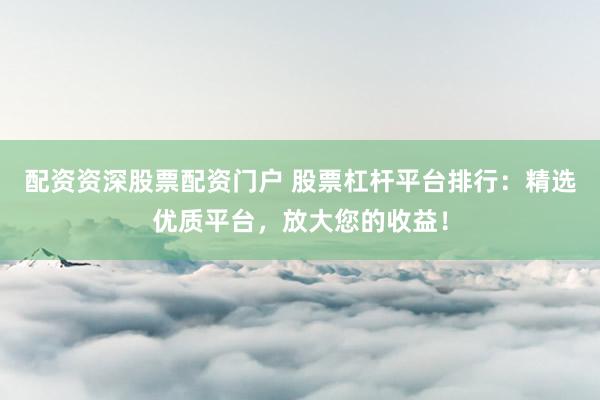 配资资深股票配资门户 股票杠杆平台排行：精选优质平台，放大您的收益！