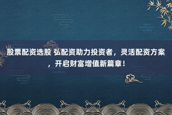 股票配资选股 弘配资助力投资者，灵活配资方案，开启财富增值新篇章！
