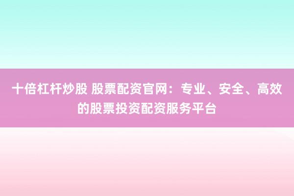 十倍杠杆炒股 股票配资官网：专业、安全、高效的股票投资配资服务平台