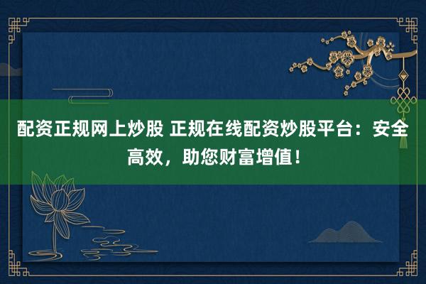 配资正规网上炒股 正规在线配资炒股平台：安全高效，助您财富增值！