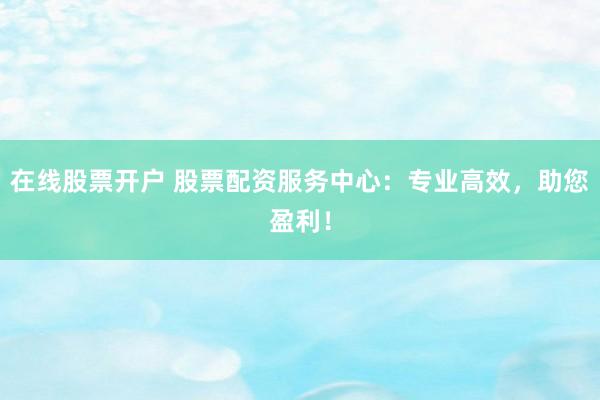 在线股票开户 股票配资服务中心：专业高效，助您盈利！