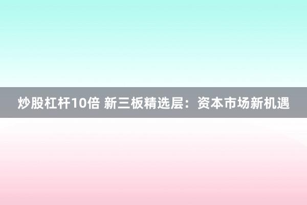 炒股杠杆10倍 新三板精选层：资本市场新机遇