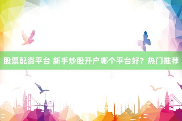 股票配资平台 新手炒股开户哪个平台好？热门推荐