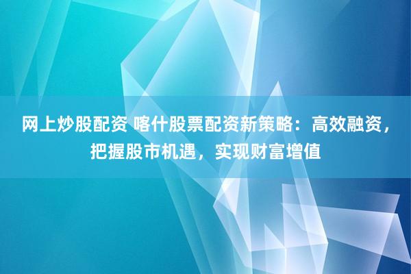 网上炒股配资 喀什股票配资新策略：高效融资，把握股市机遇，实现财富增值