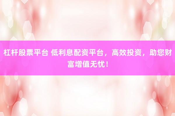 杠杆股票平台 低利息配资平台，高效投资，助您财富增值无忧！