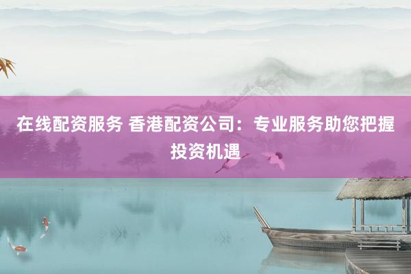 在线配资服务 香港配资公司：专业服务助您把握投资机遇