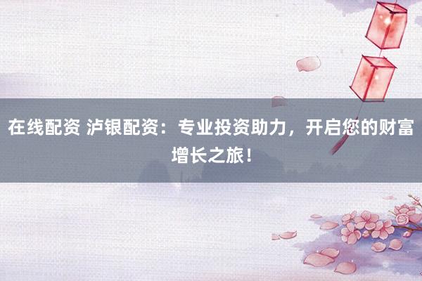 在线配资 泸银配资：专业投资助力，开启您的财富增长之旅！