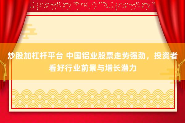 炒股加杠杆平台 中国铝业股票走势强劲，投资者看好行业前景与增长潜力