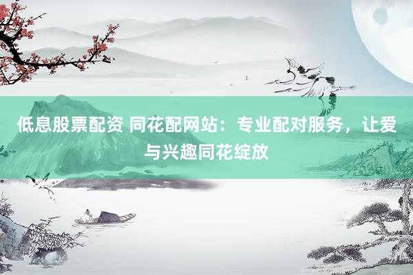 低息股票配资 同花配网站：专业配对服务，让爱与兴趣同花绽放