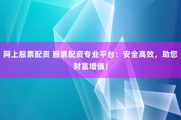 网上股票配资 股票配资专业平台：安全高效，助您财富增值！