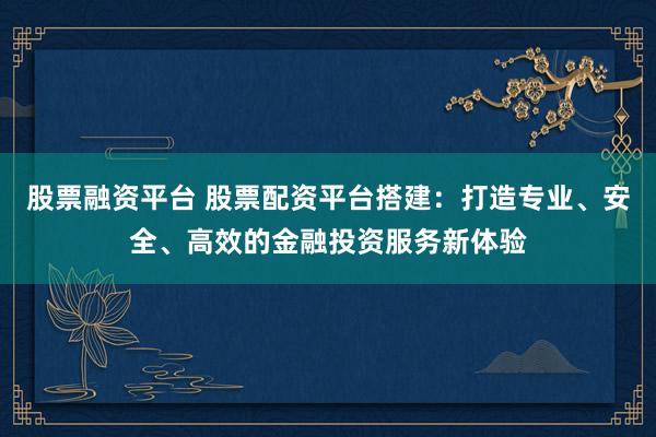 股票融资平台 股票配资平台搭建：打造专业、安全、高效的金融投资服务新体验