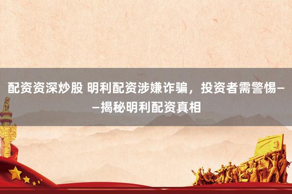 配资资深炒股 明利配资涉嫌诈骗，投资者需警惕——揭秘明利配资真相
