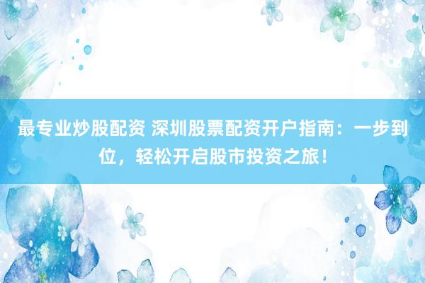 最专业炒股配资 深圳股票配资开户指南：一步到位，轻松开启股市投资之旅！