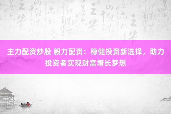 主力配资炒股 毅力配资：稳健投资新选择，助力投资者实现财富增长梦想