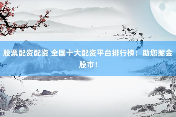 股票配资配资 全国十大配资平台排行榜：助您掘金股市！
