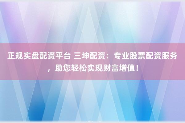 正规实盘配资平台 三坤配资：专业股票配资服务，助您轻松实现财富增值！