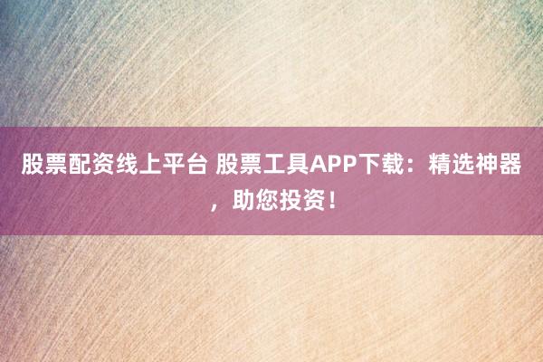 股票配资线上平台 股票工具APP下载：精选神器，助您投资！